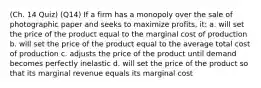 (Ch. 14 Quiz) (Q14) If a firm has a monopoly over the sale of photographic paper and seeks to maximize profits, it: a. will set the price of the product equal to the marginal cost of production b. will set the price of the product equal to the average total cost of production c. adjusts the price of the product until demand becomes perfectly inelastic d. will set the price of the product so that its marginal revenue equals its marginal cost