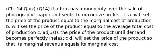 (Ch. 14 Quiz) (Q14) If a firm has a monopoly over the sale of photographic paper and seeks to maximize profits, it: a. will set the price of the product equal to the marginal cost of production b. will set the price of the product equal to the average total cost of production c. adjusts the price of the product until demand becomes perfectly inelastic d. will set the price of the product so that its marginal revenue equals its marginal cost