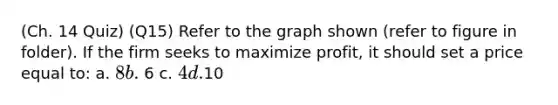 (Ch. 14 Quiz) (Q15) Refer to the graph shown (refer to figure in folder). If the firm seeks to maximize profit, it should set a price equal to: a. 8 b. 6 c. 4 d.10