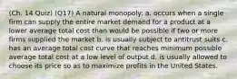 (Ch. 14 Quiz) (Q17) A natural monopoly: a. occurs when a single firm can supply the entire market demand for a product at a lower average total cost than would be possible if two or more firms supplied the market b. is usually subject to antitrust suits c. has an average total cost curve that reaches minimum possible average total cost at a low level of output d. is usually allowed to choose its price so as to maximize profits in the United States.