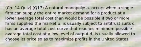 (Ch. 14 Quiz) (Q17) A natural monopoly: a. occurs when a single firm can supply the entire market demand for a product at a lower average total cost than would be possible if two or more firms supplied the market b. is usually subject to antitrust suits c. has an average total cost curve that reaches minimum possible average total cost at a low level of output d. is usually allowed to choose its price so as to maximize profits in the United States.