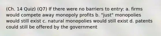 (Ch. 14 Quiz) (Q7) If there were no barriers to entry: a. firms would compete away monopoly profits b. "just" monopolies would still exist c. natural monopolies would still exist d. patents could still be offered by the government