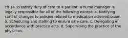 ch 14 To satisfy duty of care to a patient, a nurse manager is legally responsible for all of the following except: a. Notifying staff of changes to policies related to medication administration. b. Scheduling and staffing to ensure safe care. c. Delegating in accordance with practice acts. d. Supervising the practice of the physician.