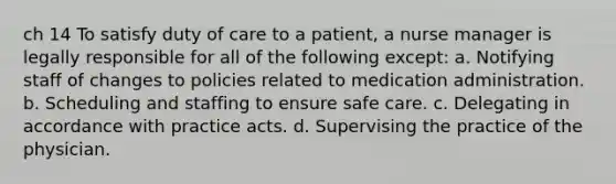 ch 14 To satisfy duty of care to a patient, a nurse manager is legally responsible for all of the following except: a. Notifying staff of changes to policies related to medication administration. b. Scheduling and staffing to ensure safe care. c. Delegating in accordance with practice acts. d. Supervising the practice of the physician.