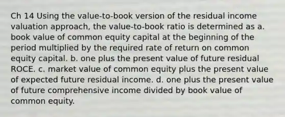 Ch 14 Using the value-to-book version of the residual income valuation approach, the value-to-book ratio is determined as a. book value of common equity capital at the beginning of the period multiplied by the required rate of return on common equity capital. b. one plus the present value of future residual ROCE. c. market value of common equity plus the present value of expected future residual income. d. one plus the present value of future comprehensive income divided by book value of common equity.