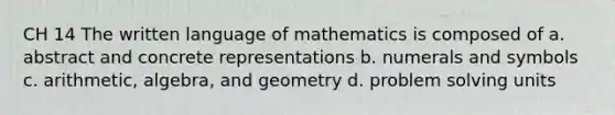 CH 14 The written language of mathematics is composed of a. abstract and concrete representations b. numerals and symbols c. arithmetic, algebra, and geometry d. problem solving units