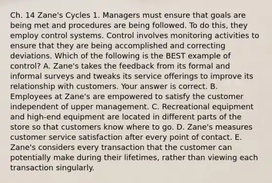 Ch. 14 Zane's Cycles 1. Managers must ensure that goals are being met and procedures are being followed. To do​ this, they employ control systems. Control involves monitoring activities to ensure that they are being accomplished and correcting deviations. Which of the following is the BEST example of​ control? A. ​Zane's takes the feedback from its formal and informal surveys and tweaks its service offerings to improve its relationship with customers. Your answer is correct. B. Employees at​ Zane's are empowered to satisfy the customer independent of upper management. C. Recreational equipment and​ high-end equipment are located in different parts of the store so that customers know where to go. D. ​Zane's measures customer service satisfaction after every point of contact. E. ​Zane's considers every transaction that the customer can potentially make during their​ lifetimes, rather than viewing each transaction singularly.