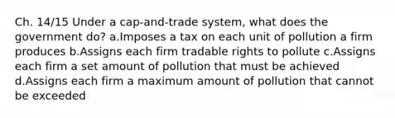 Ch. 14/15 Under a cap-and-trade system, what does the government do? a.Imposes a tax on each unit of pollution a firm produces b.Assigns each firm tradable rights to pollute c.Assigns each firm a set amount of pollution that must be achieved d.Assigns each firm a maximum amount of pollution that cannot be exceeded