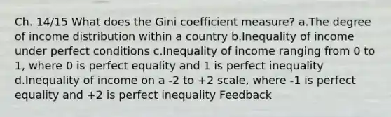 Ch. 14/15 What does the Gini coefficient measure? a.The degree of income distribution within a country b.Inequality of income under perfect conditions c.Inequality of income ranging from 0 to 1, where 0 is perfect equality and 1 is perfect inequality d.Inequality of income on a -2 to +2 scale, where -1 is perfect equality and +2 is perfect inequality Feedback