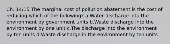 Ch. 14/15 The marginal cost of pollution abatement is the cost of reducing which of the following? a.Water discharge into the environment by government units b.Waste discharge into the environment by one unit c.The discharge into the environment by ten units d.Waste discharge in the environment by ten units