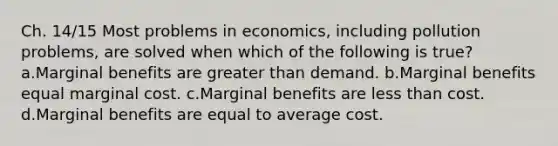 Ch. 14/15 Most problems in economics, including pollution problems, are solved when which of the following is true? a.Marginal benefits are greater than demand. b.Marginal benefits equal marginal cost. c.Marginal benefits are less than cost. d.Marginal benefits are equal to average cost.