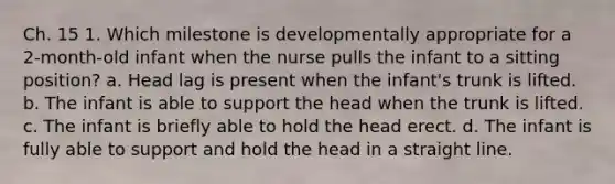 Ch. 15 1. Which milestone is developmentally appropriate for a 2-month-old infant when the nurse pulls the infant to a sitting position? a. Head lag is present when the infant's trunk is lifted. b. The infant is able to support the head when the trunk is lifted. c. The infant is briefly able to hold the head erect. d. The infant is fully able to support and hold the head in a straight line.