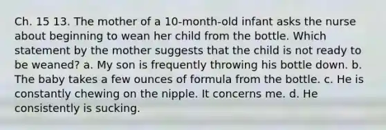 Ch. 15 13. The mother of a 10-month-old infant asks the nurse about beginning to wean her child from the bottle. Which statement by the mother suggests that the child is not ready to be weaned? a. My son is frequently throwing his bottle down. b. The baby takes a few ounces of formula from the bottle. c. He is constantly chewing on the nipple. It concerns me. d. He consistently is sucking.