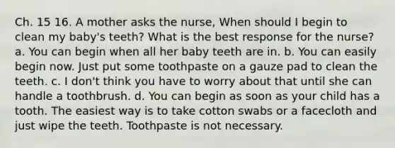 Ch. 15 16. A mother asks the nurse, When should I begin to clean my baby's teeth? What is the best response for the nurse? a. You can begin when all her baby teeth are in. b. You can easily begin now. Just put some toothpaste on a gauze pad to clean the teeth. c. I don't think you have to worry about that until she can handle a toothbrush. d. You can begin as soon as your child has a tooth. The easiest way is to take cotton swabs or a facecloth and just wipe the teeth. Toothpaste is not necessary.