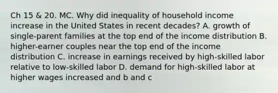 Ch 15 & 20. MC. Why did inequality of household income increase in the United States in recent decades? A. growth of single-parent families at the top end of the income distribution B. higher-earner couples near the top end of the income distribution C. increase in earnings received by high-skilled labor relative to low-skilled labor D. demand for high-skilled labor at higher wages increased and b and c