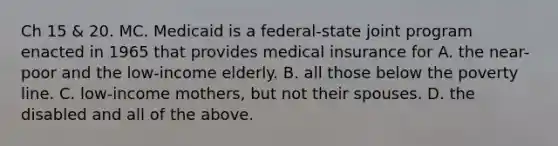 Ch 15 & 20. MC. Medicaid is a federal-state joint program enacted in 1965 that provides medical insurance for A. the near-poor and the low-income elderly. B. all those below the poverty line. C. low-income mothers, but not their spouses. D. the disabled and all of the above.