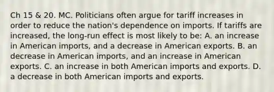 Ch 15 & 20. MC. Politicians often argue for tariff increases in order to reduce the nation's dependence on imports. If tariffs are increased, the long-run effect is most likely to be: A. an increase in American imports, and a decrease in American exports. B. an decrease in American imports, and an increase in American exports. C. an increase in both American imports and exports. D. a decrease in both American imports and exports.