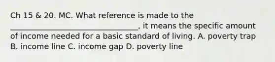 Ch 15 & 20. MC. What reference is made to the _________________________________, it means the specific amount of income needed for a basic standard of living. A. poverty trap B. income line C. income gap D. poverty line