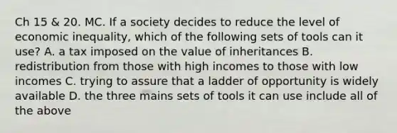 Ch 15 & 20. MC. If a society decides to reduce the level of economic inequality, which of the following sets of tools can it use? A. a tax imposed on the value of inheritances B. redistribution from those with high incomes to those with low incomes C. trying to assure that a ladder of opportunity is widely available D. the three mains sets of tools it can use include all of the above