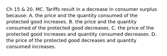 Ch 15 & 20. MC. Tariffs result in a decrease in consumer surplus because: A. the price and the quantity consumed of the protected good increases. B. the price and the quantity consumed of the protected good decreases. C. the price of the protected good increases and quantity consumed decreases. D. the price of the protected good decreases and quantity consumed increases.