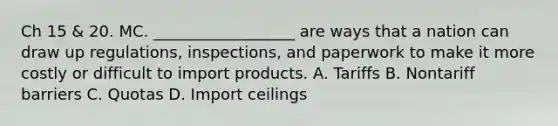 Ch 15 & 20. MC. __________________ are ways that a nation can draw up regulations, inspections, and paperwork to make it more costly or difficult to import products. A. Tariffs B. Nontariff barriers C. Quotas D. Import ceilings