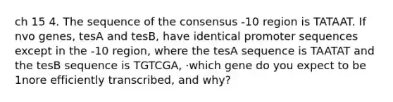 ch 15 4. The sequence of the consensus -10 region is TATAAT. If nvo genes, tesA and tesB, have identical promoter sequences except in the -10 region, where the tesA sequence is TAATAT and the tesB sequence is TGTCGA, ·which gene do you expect to be 1nore efficiently transcribed, and why?