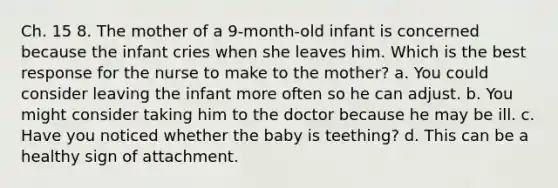 Ch. 15 8. The mother of a 9-month-old infant is concerned because the infant cries when she leaves him. Which is the best response for the nurse to make to the mother? a. You could consider leaving the infant more often so he can adjust. b. You might consider taking him to the doctor because he may be ill. c. Have you noticed whether the baby is teething? d. This can be a healthy sign of attachment.