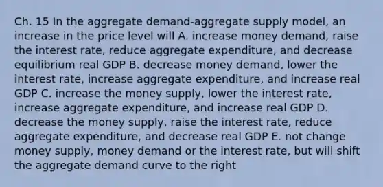 Ch. 15 In the aggregate demand-aggregate supply model, an increase in the price level will A. increase money demand, raise the interest rate, reduce aggregate expenditure, and decrease equilibrium real GDP B. decrease money demand, lower the interest rate, increase aggregate expenditure, and increase real GDP C. increase the money supply, lower the interest rate, increase aggregate expenditure, and increase real GDP D. decrease the money supply, raise the interest rate, reduce aggregate expenditure, and decrease real GDP E. not change money supply, money demand or the interest rate, but will shift the aggregate demand curve to the right