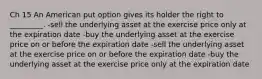 Ch 15 An American put option gives its holder the right to _________. -sell the underlying asset at the exercise price only at the expiration date -buy the underlying asset at the exercise price on or before the expiration date -sell the underlying asset at the exercise price on or before the expiration date -buy the underlying asset at the exercise price only at the expiration date