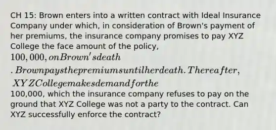 CH 15: Brown enters into a written contract with Ideal Insurance Company under which, in consideration of Brown's payment of her premiums, the insurance company promises to pay XYZ College the face amount of the policy, 100,000, on Brown's death. Brown pays the premiums until her death. Thereafter, XYZ College makes demand for the100,000, which the insurance company refuses to pay on the ground that XYZ College was not a party to the contract. Can XYZ successfully enforce the contract?