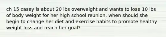 ch 15 casey is about 20 lbs overweight and wants to lose 10 lbs of body weight for her high school reunion. when should she begin to change her diet and exercise habits to promote healthy weight loss and reach her goal?