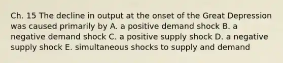 Ch. 15 The decline in output at the onset of the Great Depression was caused primarily by A. a positive demand shock B. a negative demand shock C. a positive supply shock D. a negative supply shock E. simultaneous shocks to supply and demand