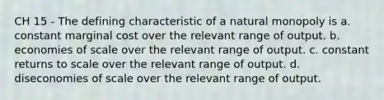 CH 15 - The defining characteristic of a natural monopoly is a. constant marginal cost over the relevant range of output. b. economies of scale over the relevant range of output. c. constant returns to scale over the relevant range of output. d. diseconomies of scale over the relevant range of output.