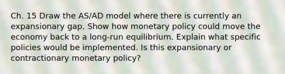 Ch. 15 Draw the AS/AD model where there is currently an expansionary gap. Show how monetary policy could move the economy back to a long-run equilibrium. Explain what specific policies would be implemented. Is this expansionary or contractionary monetary policy?