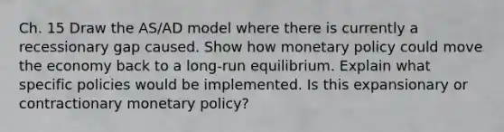 Ch. 15 Draw the AS/AD model where there is currently a recessionary gap caused. Show how monetary policy could move the economy back to a long-run equilibrium. Explain what specific policies would be implemented. Is this expansionary or contractionary monetary policy?