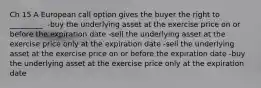 Ch 15 A European call option gives the buyer the right to _________. -buy the underlying asset at the exercise price on or before the expiration date -sell the underlying asset at the exercise price only at the expiration date -sell the underlying asset at the exercise price on or before the expiration date -buy the underlying asset at the exercise price only at the expiration date