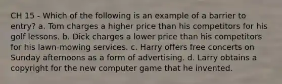 CH 15 - Which of the following is an example of a barrier to entry? a. Tom charges a higher price than his competitors for his golf lessons. b. Dick charges a lower price than his competitors for his lawn-mowing services. c. Harry offers free concerts on Sunday afternoons as a form of advertising. d. Larry obtains a copyright for the new computer game that he invented.