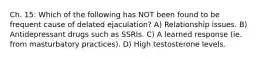 Ch. 15: Which of the following has NOT been found to be frequent cause of delated ejaculation? A) Relationship issues. B) Antidepressant drugs such as SSRIs. C) A learned response (ie. from masturbatory practices). D) High testosterone levels.