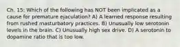 Ch. 15: Which of the following has NOT been implicated as a cause for premature ejaculation? A) A learned response resulting from rushed masturbatory practices. B) Unusually low serotonin levels in the brain. C) Unusually high sex drive. D) A serotonin to dopamine ratio that is too low.