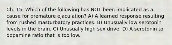 Ch. 15: Which of the following has NOT been implicated as a cause for premature ejaculation? A) A learned response resulting from rushed masturbatory practices. B) Unusually low serotonin levels in the brain. C) Unusually high sex drive. D) A serotonin to dopamine ratio that is too low.