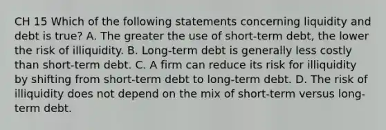 CH 15 Which of the following statements concerning liquidity and debt is true? A. The greater the use of short-term debt, the lower the risk of illiquidity. B. Long-term debt is generally less costly than short-term debt. C. A firm can reduce its risk for illiquidity by shifting from short-term debt to long-term debt. D. The risk of illiquidity does not depend on the mix of short-term versus long-term debt.