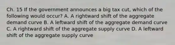 Ch. 15 If the government announces a big tax cut, which of the following would occur? A. A rightward shift of the aggregate demand curve B. A leftward shift of the aggregate demand curve C. A rightward shift of the aggregate supply curve D. A leftward shift of the aggregate supply curve