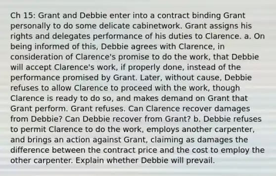 Ch 15: Grant and Debbie enter into a contract binding Grant personally to do some delicate cabinetwork. Grant assigns his rights and delegates performance of his duties to Clarence. a. On being informed of this, Debbie agrees with Clarence, in consideration of Clarence's promise to do the work, that Debbie will accept Clarence's work, if properly done, instead of the performance promised by Grant. Later, without cause, Debbie refuses to allow Clarence to proceed with the work, though Clarence is ready to do so, and makes demand on Grant that Grant perform. Grant refuses. Can Clarence recover damages from Debbie? Can Debbie recover from Grant? b. Debbie refuses to permit Clarence to do the work, employs another carpenter, and brings an action against Grant, claiming as damages the difference between the contract price and the cost to employ the other carpenter. Explain whether Debbie will prevail.