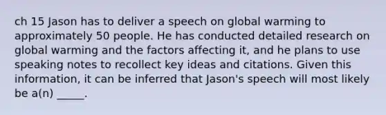 ch 15 Jason has to deliver a speech on global warming to approximately 50 people. He has conducted detailed research on global warming and the factors affecting it, and he plans to use speaking notes to recollect key ideas and citations. Given this information, it can be inferred that Jason's speech will most likely be a(n) _____.