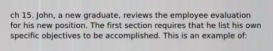 ch 15. John, a new graduate, reviews the employee evaluation for his new position. The first section requires that he list his own specific objectives to be accomplished. This is an example of: