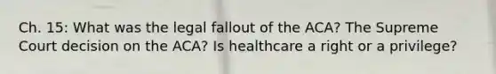 Ch. 15: What was the legal fallout of the ACA? The Supreme Court decision on the ACA? Is healthcare a right or a privilege?