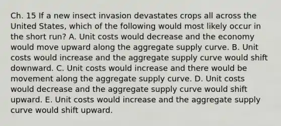 Ch. 15 If a new insect invasion devastates crops all across the United States, which of the following would most likely occur in the short run? A. Unit costs would decrease and the economy would move upward along the aggregate supply curve. B. Unit costs would increase and the aggregate supply curve would shift downward. C. Unit costs would increase and there would be movement along the aggregate supply curve. D. Unit costs would decrease and the aggregate supply curve would shift upward. E. Unit costs would increase and the aggregate supply curve would shift upward.