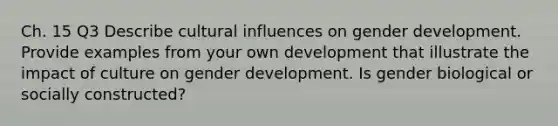 Ch. 15 Q3 Describe cultural influences on gender development. Provide examples from your own development that illustrate the impact of culture on gender development. Is gender biological or socially constructed?