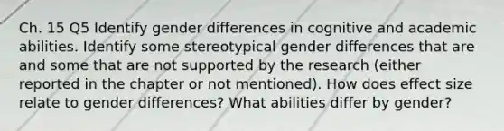 Ch. 15 Q5 Identify gender differences in cognitive and academic abilities. Identify some stereotypical gender differences that are and some that are not supported by the research (either reported in the chapter or not mentioned). How does effect size relate to gender differences? What abilities differ by gender?