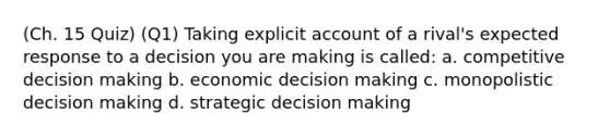 (Ch. 15 Quiz) (Q1) Taking explicit account of a rival's expected response to a decision you are making is called: a. competitive decision making b. economic decision making c. monopolistic decision making d. strategic decision making